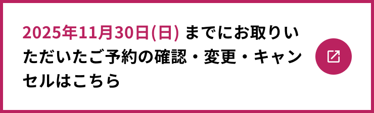 2025年11月30日(日) までにお取りいただいたご予約の確認・変更・キャンセルはこちら